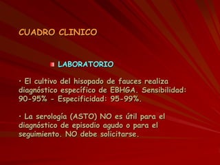LABORATORIO
CUADRO CLINICO
• El cultivo del hisopado de fauces realiza
diagnóstico específico de EBHGA. Sensibilidad:
90-95% - Especificidad: 95-99%.
• La serología (ASTO) NO es útil para el
diagnóstico de episodio agudo o para el
seguimiento. NO debe solicitarse.
 