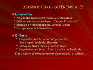 DIAGNOSTICOS DIFERENCIALES
Escarlatina
* Amigdalitis Seudomembranosa y eritematosa.
* Eritema mucosa orofaríngea: “Lengua Frambuesa”.
* Erupción Eritematopapulosa Cutánea Difusa
* Estreptococo Betahemolítico
Difteria
* Amigdalitis Membranosa Patognomónica
Tos Crupal, Disfonía, Estridor.
* Exotoxina Neurotóxica y Cardiotóxica
* Diagnóstico por Gram: Identificación de Bacilo de
Klebs-Löfler (Corynebacterium diphtheriae) y cultivos.
 