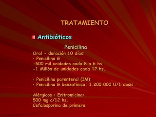 TRATAMIENTO
Antibióticos
Penicilina
Oral - duración 10 días:
• Penicilina G
-500 mil unidades cada 8 a 6 hs.
-1 Millón de unidades cada 12 hs.
• Penicilina parenteral (IM):
• Penicilina G benzatínica: 1.200.000 U/1 dosis
Alérgicos : Eritromicina:
500 mg c/12 hs.
Cefalosporina de primera
 