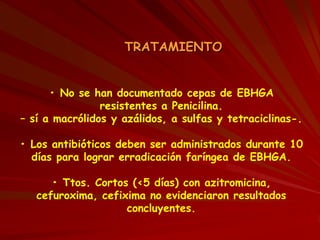TRATAMIENTO
• No se han documentado cepas de EBHGA
resistentes a Penicilina.
– sí a macrólidos y azálidos, a sulfas y tetraciclinas-.
• Los antibióticos deben ser administrados durante 10
días para lograr erradicación faríngea de EBHGA.
• Ttos. Cortos (<5 días) con azitromicina,
cefuroxima, cefixima no evidenciaron resultados
concluyentes.
 
