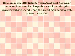 Here's a quirky little tidbit for you. An offbeat Australian
  study on how men live longer has calculated the grim
reaper's walking speed... and the speed men need to walk
                      at to outpace him.
 