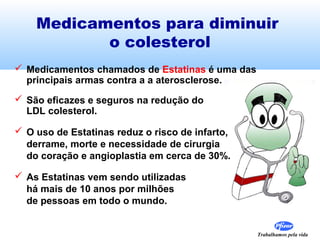 Trabalhamos pela vida
Medicamentos para diminuir
o colesterol
 Medicamentos chamados de Estatinas é uma das
principais armas contra a a aterosclerose.
 São eficazes e seguros na redução do
LDL colesterol.
 O uso de Estatinas reduz o risco de infarto,
derrame, morte e necessidade de cirurgia
do coração e angioplastia em cerca de 30%.
 As Estatinas vem sendo utilizadas
há mais de 10 anos por milhões
de pessoas em todo o mundo.
 