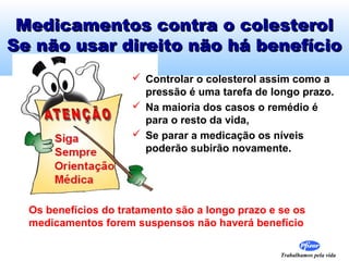 Trabalhamos pela vida
Medicamentos contra o colesterolMedicamentos contra o colesterol
Se não usar direito não há benefícioSe não usar direito não há benefício
 Controlar o colesterol assim como a
pressão é uma tarefa de longo prazo.
 Na maioria dos casos o remédio é
para o resto da vida,
 Se parar a medicação os níveis
poderão subirão novamente.
Os benefícios do tratamento são a longo prazo e se os
medicamentos forem suspensos não haverá benefício
 