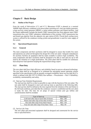 The Study on Bheramara Combined Cycle Power Station in Bangladesh Final Report
I-5-1
Chapter 5 Basic Design
5.1 Outline of the Project
From the result of Sub-section 4.7.2 and 4.7.3, Bheramara CCPP is planned as a nominal
360MW high efficiency combined cycle power plant consisting an F class gas turbine generator,
a heat recovery steam generator (HRSG), a steam turbine generator and related facilities. And
the Project additionally includes the branch 230kV transmission line from adjacent main 230kV
transmission line, new 230kV substation, rehabilitation of the existing 132kV transmission line
and branch gas pipeline from the adjacent city gate station (CGS). Forced draft cooling tower
system is utilized for the condenser cooling system and groundwater is used for water supply of
the system.
5.2 Operational Requirements
5.2.1 General
The main components and their auxiliaries shall be designed to ensure that trouble free starts
and operations are achieved throughout the design life of the new plant. Adequate redundancies
for auxiliary facilities & equipment shall be made available to achieve high availability. The
main components and their auxiliaries shall be designed to be able to start and rise up to full
load by the initiation of a single push-button. The entire plant shall be suitable for continuous
heat and power load operation keeping the required heat energy export.
5.2.2 Plant Duty
The new plant shall have high efficiency and reliability based on proven advanced technology.
The new plant shall be so designed as to withstand the anticipated annual operating scheme
specified in this specification with an annually averaged availability factor not less than 86.8 %,
which is defined with ISO 3977-9:1999(E) Gas turbines -- Procurement -- Part 9: Reliability,
availability, maintainability and safety.
(1) Start-up Time Schedule Requirements
The start-up time shall be as short as possible to cope with the function of this new plant. The
new plant shall be designed to meet such start-up times as specified in the following table.
The start-up time shall be defined as the time required from the initiation of the start button to
the full load conditions, provided that the condenser vacuum is established and the new plant
is ready for start. The time for air purge of special volume post gas turbine and
synchronization shall be excluded.
Type of Start-up Time (min.)
Cold start after stop of more than 36 hours Max. 240
Warm start after stop of less than 36 hours Max. 180
Hot start after stop of less than 8 hours Max. 120
Very hot start after stop of less than 1 hour Max. 60
(2) Service Life Time
The new plant and associated equipment shall be designed and constructed for the service
time as specified below:
 