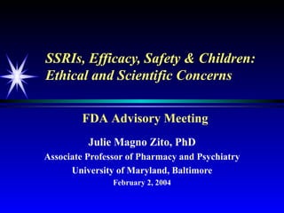 SSRIs, Efficacy, Safety & Children: Ethical and Scientific Concerns Julie Magno Zito, PhD Associate Professor of Pharmacy and Psychiatry University of Maryland, Baltimore February 2, 2004 FDA Advisory Meeting 