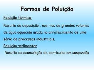 Formas de Poluição
Poluição térmica
Resulta da deposição , nos rios de grandes volumes
de água aquecida usada no arrefecimento de uma
série de processos industriais.
Poluição sedimentar
Resulta da acumulação de partículas em suspensão
 