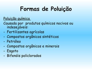 Formas de Poluição
Poluição química
Causada por produtos químicos nocivos ou
indesejáveis:
- Fertilizantes agrícolas
- Compostos orgânicos sintéticos
- Petróleo
- Compostos orgânicos e minerais
- Esgoto
- Bifenóis policlorados
 