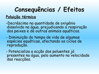 Consequências / Efeitos
Poluição térmica
-Decréscimo na quantidade de oxigénio
dissolvido na água, prejudicando a respiração
dos peixes e de outros animais aquáticos.
- Diminuição do tempo de vida de algumas
espécies aquáticas, afectando os ciclos de
reprodução.
- Potencializa a acção dos poluentes já
presentes na água, pelo aumento na velocidade
das reacções.
 