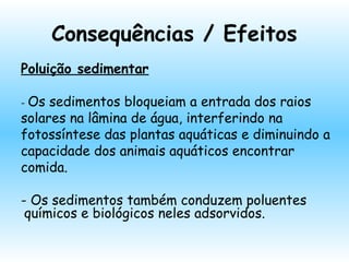 Consequências / Efeitos
Poluição sedimentar
- Os sedimentos bloqueiam a entrada dos raios
solares na lâmina de água, interferindo na
fotossíntese das plantas aquáticas e diminuindo a
capacidade dos animais aquáticos encontrar
comida.
- Os sedimentos também conduzem poluentes
químicos e biológicos neles adsorvidos.
 