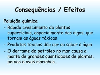 Consequências / Efeitos
Poluição química
- Rápido crescimento de plantas
superficiais, especialmente das algas, que
tornam as águas tóxicas
- Produtos tóxicos dão cor ou sabor à água
- O derrame de petróleo no mar causa a
morte de grandes quantidades de plantas,
peixes e aves marinhas.
 