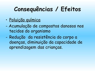 Consequências / Efeitos
• Poluição química
- Acumulação de compostos danosos nos
tecidos do organismo
- Redução da resistência do corpo a
doenças, diminuição da capacidade de
aprendizagem das crianças.
 