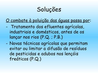 Soluções
O combate à poluição das águas passa por:
- Tratamento dos efluentes agrícolas,
industriais e domésticos, antes de os
lançar nos rios (P.Q. ; P.B.)
- Novas técnicas agrícolas que permitam
evitar ou limitar a difusão de resíduos
de pesticidas e adubos nos lençóis
freáticos (P.Q.)
 
