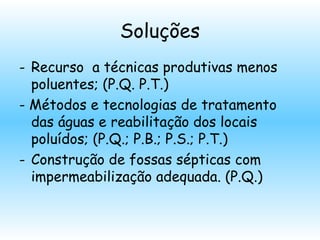 Soluções
- Recurso a técnicas produtivas menos
poluentes; (P.Q. P.T.)
- Métodos e tecnologias de tratamento
das águas e reabilitação dos locais
poluídos; (P.Q.; P.B.; P.S.; P.T.)
- Construção de fossas sépticas com
impermeabilização adequada. (P.Q.)
 