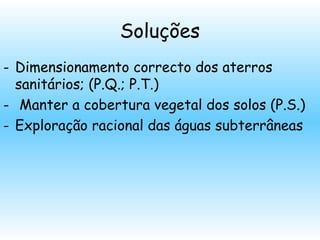 Soluções
- Dimensionamento correcto dos aterros
sanitários; (P.Q.; P.T.)
- Manter a cobertura vegetal dos solos (P.S.)
- Exploração racional das águas subterrâneas
 