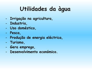 Utilidades da àgua
- Irrigação na agricultura,
- Industria,
- Uso doméstico,
- Pesca,
- Produção de energia eléctrica,
- Turismo,
- Gera emprego,
- Desenvolvimento económico.
 