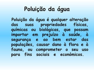 Poluição da água
Poluição da água é qualquer alteração
das suas propriedades físicas,
químicas ou biológicas, que possam
importar em prejuízo à saúde, à
segurança e ao bem estar das
populações, causar dano à flora e à
fauna, ou comprometer o seu uso
para fins sociais e económicos.
  
 