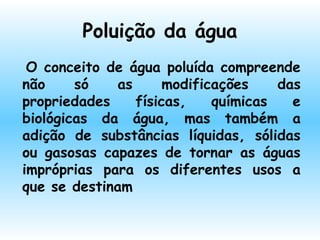 Poluição da água
 O conceito de água poluída compreende
não só as modificações das
propriedades físicas, químicas e
biológicas da água, mas também a
adição de substâncias líquidas, sólidas
ou gasosas capazes de tornar as águas
impróprias para os diferentes usos a
que se destinam
 