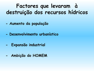 Factores que levaram à
destruição dos recursos hídricos
- Aumento da população
- Desenvolvimento urbanístico
-  Expansão industrial
- Ambição do HOMEM
 