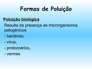 Formas de Poluição
Poluição biológica
Resulta da presença de microrganismos
patogénicos
- bactérias,
- vírus,
- protozoários,
- vermes
 