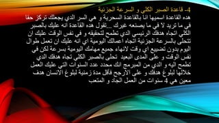 4-‫الكلي‬ ‫الصبر‬ ‫قاعدة‬‫و‬‫الجزئية‬ ‫السرعة‬
‫اسميها‬ ‫القاعدة‬ ‫هده‬‫انا‬‫السحرية‬ ‫بالقاعدة‬‫و‬‫السر‬ ‫هي‬‫الدي‬‫حقا‬ ‫تركز‬ ‫يجعلك‬
‫غيرك‬ ‫يصنعه‬ ‫ما‬ ‫في‬ ‫ال‬ ‫تريد‬ ‫ما‬ ‫في‬...‫بالصبر‬ ‫عليك‬ ‫انه‬ ‫القاعدة‬ ‫هده‬ ‫تقول‬
‫الرئيسي‬ ‫هدفك‬ ‫اتجاه‬ ‫الكلي‬‫الدي‬‫لتحقيقه‬ ‫تطمح‬‫و‬‫علي‬ ‫الوقت‬ ‫نفس‬ ‫في‬‫ك‬‫ان‬
‫اتجاه‬ ‫الجزئية‬ ‫بالسرعة‬ ‫تتحلى‬‫اعمالك‬‫اليومية‬‫اي‬‫عليك‬ ‫انه‬‫ان‬‫طوال‬ ‫تعمل‬
‫تضييع‬ ‫بدون‬ ‫اليوم‬‫اي‬‫وقت‬‫النهاء‬‫في‬ ‫لكن‬ ‫بسرعة‬ ‫اليومية‬ ‫مهامك‬ ‫جميع‬
‫الوقت‬ ‫نفس‬‫و‬‫البعيد‬ ‫المدى‬ ‫على‬‫هدفك‬ ‫تجاه‬ ‫الكلي‬ ‫بالصبر‬ ‫تحلى‬‫الدي‬
‫تطمح‬‫اليه‬‫و‬‫الدي‬‫العمل‬ ‫عليك‬ ‫التي‬ ‫السنوات‬ ‫عدد‬ ‫محدد‬ ‫انك‬ ‫المبرمج‬ ‫من‬
‫هدفك‬ ‫لبلوغ‬ ‫خاللها‬‫و‬‫على‬‫االرجح‬‫لبلوغ‬ ‫زمنية‬ ‫مدة‬ ‫فأقل‬‫االنسان‬‫هدف‬
‫هي‬ ‫معين‬4‫الجاد‬ ‫العمل‬ ‫من‬ ‫سنوات‬‫و‬‫المتعب‬
 