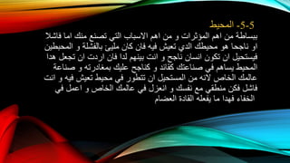5-5-‫المحيط‬
‫ببساطة‬‫من‬‫اهم‬‫المؤثرات‬‫و‬‫من‬‫اهم‬‫االسباب‬‫التي‬‫تصنع‬‫منك‬‫اما‬‫فاشال‬
‫او‬‫ناجحا‬‫هو‬‫محيطك‬‫الدي‬‫تعيش‬‫فيه‬‫فان‬‫كان‬‫مليئ‬‫بالفشلة‬‫و‬‫المحبطين‬
‫فيستحيل‬‫ان‬‫تكون‬‫انسان‬‫ناجح‬‫و‬‫انت‬‫بينهم‬‫لدا‬‫فان‬‫اردت‬‫ان‬‫تجعل‬‫هدا‬
‫المحيط‬‫يساهم‬‫في‬‫صناعتك‬‫كقائد‬‫و‬‫كناجح‬‫عليك‬‫بمغادرته‬‫و‬‫صناعة‬
‫عالمك‬‫الخاص‬‫النه‬‫من‬‫المستحيل‬‫ان‬‫تتطور‬‫في‬‫محيط‬‫تعيش‬‫فيه‬‫و‬‫انت‬
‫فاشل‬‫فكن‬‫منطقي‬‫مع‬‫نفسك‬‫و‬‫انعزل‬‫في‬‫عالمك‬‫الخاص‬‫و‬‫اعمل‬‫في‬
‫الخفاء‬‫فهدا‬‫ما‬‫يفعله‬‫القادة‬‫العضام‬
 