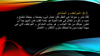 5-8-‫العواطف‬‫و‬‫المشاعر‬
‫كلنا‬‫بشر‬‫و‬‫ميزتنا‬‫هي‬‫العقل‬‫لكن‬‫اجمل‬‫شيء‬‫يجمعنا‬‫و‬‫يجعلنا‬‫نطمح‬‫و‬
‫نحب‬‫و‬‫نكره‬‫و‬‫نتفائل‬‫في‬‫هده‬‫الحياة‬‫هو‬‫نعمة‬‫القلب‬‫فمن‬‫المهم‬‫جدا‬‫ان‬
‫تطور‬‫حياتك‬‫من‬‫هدا‬‫الجانب‬‫و‬‫هو‬‫جانب‬‫المشاعر‬‫و‬‫العواطف‬‫التي‬‫هي‬
‫مهمة‬‫ايضا‬‫بدورها‬‫لجعلك‬‫متزن‬‫االفكار‬‫و‬‫االفعال‬
 