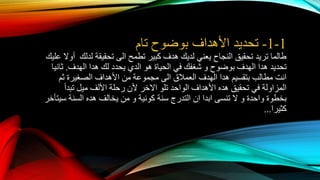 1-1-‫تحديد‬‫األهداف‬‫تام‬ ‫بوضوح‬
‫تطمح‬ ‫كبير‬ ‫هدف‬ ‫لديك‬ ‫يعني‬ ‫النجاح‬ ‫تحقيق‬ ‫تريد‬ ‫طالما‬‫الى‬‫تحقيقة‬‫ع‬ ‫أوال‬ ‫لدلك‬‫ليك‬
‫بوضوح‬ ‫الهدف‬ ‫هدا‬ ‫تحديد‬‫و‬‫هو‬ ‫الحياة‬ ‫في‬ ‫شغفك‬‫الدي‬‫يحدد‬‫لك‬‫الهدف‬ ‫هدا‬.‫ثانيا‬
‫انت‬‫العمالق‬ ‫الهدف‬ ‫هدا‬ ‫بتقسيم‬ ‫مطالب‬‫الى‬‫ثم‬ ‫الصغيرة‬ ‫األهداف‬ ‫من‬ ‫مجموعة‬
‫تلو‬ ‫الواحد‬ ‫األهداف‬ ‫هده‬ ‫تحقيق‬ ‫في‬ ‫المزاولة‬‫االخر‬‫تبدأ‬ ‫ميل‬ ‫األلف‬ ‫رحلة‬ ‫ألن‬
‫واحدة‬ ‫بخطوة‬‫و‬‫تنسى‬ ‫ال‬‫ابدا‬‫ان‬‫كونية‬ ‫سنة‬ ‫التدرج‬‫و‬‫سيتأخر‬ ‫السنة‬ ‫هده‬ ‫يخالف‬ ‫من‬
‫كثيرا‬...
 
