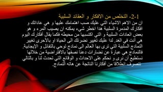 1-2-‫التخلص‬‫من‬‫االفكار‬‫و‬‫العقائد‬‫السلبية‬
‫ان‬‫من‬‫االهم‬‫االشياء‬‫التي‬‫عليك‬‫صب‬‫اهتمامك‬‫عليها‬‫و‬‫هي‬‫عاداتك‬‫و‬
‫افكارك‬‫المدمرة‬‫السلبية‬‫هدا‬‫اخطر‬‫شيء‬‫يمكنه‬‫ان‬‫يصيب‬‫المرء‬‫و‬‫هو‬
‫بعض‬‫العادات‬‫السلبية‬‫و‬‫التي‬‫اكتسبها‬‫من‬‫محيطه‬‫الي‬ ‫أفكارك‬ ‫يقال‬ ‫فكما‬‫وم‬
‫الغد‬ ‫في‬ ‫أنت‬ ‫هي‬.‫نضرتك‬ ‫تغيير‬ ‫عليك‬ ‫لدا‬‫الى‬‫الحياة‬‫او‬‫تغيير‬ ‫باألحرى‬
‫النمادج‬‫ترى‬ ‫التي‬ ‫السلبية‬‫بها‬‫العالم‬‫الى‬‫نمادج‬‫توحي‬‫بالتفائل‬‫اإليج‬ ‫و‬‫ابية‬.
‫فالنمادج‬‫عن‬ ‫عبارة‬ ‫هي‬‫نضارات‬‫خاللها‬ ‫من‬ ‫باالفتراضية‬ ‫نصفها‬ ‫دعنا‬
‫نرى‬ ‫أن‬ ‫نستطيع‬‫و‬‫على‬ ‫نحكم‬‫االحداث‬‫لنا‬ ‫تحدث‬ ‫التي‬ ‫الوقائع‬ ‫و‬‫و‬‫بالتالي‬
‫عن‬ ‫الناتجة‬ ‫أفكارنا‬ ‫من‬ ‫انطالقا‬ ‫نتصرف‬‫هاته‬‫النمادج‬.
 
