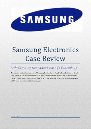 Samsung Electronics
    Case Review
Submitted By Deepankar Boro (119278037)
This review is about the success of Samsung Electronics in the global market. It tells about
how Samsung Electronics has been successful internationally while other Korean players
haven’t been. What is that Samsung Electronics did different, how did it do are something
which have been covered in this review.




 9/17/2012
 