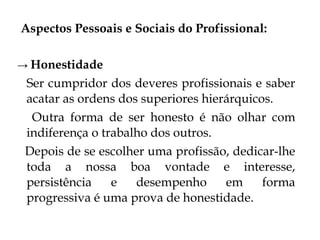 Aspectos Pessoais e Sociais do Profissional:

→ Honestidade
 Ser cumpridor dos deveres profissionais e saber
 acatar as ordens dos superiores hierárquicos.
  Outra forma de ser honesto é não olhar com
 indiferença o trabalho dos outros.
 Depois de se escolher uma profissão, dedicar-lhe
 toda a nossa boa vontade e interesse,
 persistência    e   desempenho      em     forma
 progressiva é uma prova de honestidade.
 