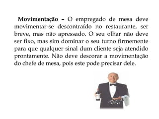 Movimentação – O empregado de mesa deve
movimentar-se descontraído no restaurante, ser
breve, mas não apressado. O seu olhar não deve
ser fixo, mas sim dominar o seu turno firmemente
para que qualquer sinal dum cliente seja atendido
prontamente. Não deve descorar a movimentação
do chefe de mesa, pois este pode precisar dele.
 