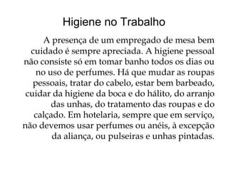 Higiene no Trabalho
     A presença de um empregado de mesa bem
  cuidado é sempre apreciada. A higiene pessoal
não consiste só em tomar banho todos os dias ou
    no uso de perfumes. Há que mudar as roupas
   pessoais, tratar do cabelo, estar bem barbeado,
 cuidar da higiene da boca e do hálito, do arranjo
        das unhas, do tratamento das roupas e do
   calçado. Em hotelaria, sempre que em serviço,
não devemos usar perfumes ou anéis, à excepção
        da aliança, ou pulseiras e unhas pintadas.
 