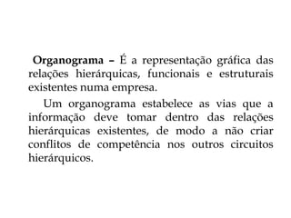 Organograma – É a representação gráfica das
relações hierárquicas, funcionais e estruturais
existentes numa empresa.
   Um organograma estabelece as vias que a
informação deve tomar dentro das relações
hierárquicas existentes, de modo a não criar
conflitos de competência nos outros circuitos
hierárquicos.
 