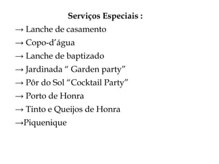 Serviços Especiais :
→ Lanche de casamento
→ Copo-d’água
→ Lanche de baptizado
→ Jardinada “ Garden party”
→ Pôr do Sol “Cocktail Party”
→ Porto de Honra
→ Tinto e Queijos de Honra
→Piquenique
 