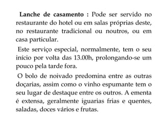 Lanche de casamento : Pode ser servido no
restaurante do hotel ou em salas próprias deste,
no restaurante tradicional ou noutros, ou em
casa particular.
 Este serviço especial, normalmente, tem o seu
início por volta das 13.00h, prolongando-se um
pouco pela tarde fora.
 O bolo de noivado predomina entre as outras
doçarias, assim como o vinho espumante tem o
seu lugar de destaque entre os outros. A ementa
é extensa, geralmente iguarias frias e quentes,
saladas, doces vários e frutas.
 