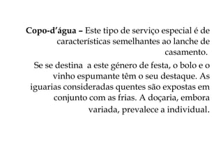 Copo-d’água – Este tipo de serviço especial é de
       características semelhantes ao lanche de
                                    casamento.
  Se se destina a este género de festa, o bolo e o
       vinho espumante têm o seu destaque. As
 iguarias consideradas quentes são expostas em
       conjunto com as frias. A doçaria, embora
                variada, prevalece a individual.
 