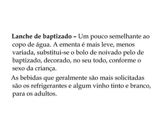 Lanche de baptizado – Um pouco semelhante ao
copo de água. A ementa é mais leve, menos
variada, substitui-se o bolo de noivado pelo de
baptizado, decorado, no seu todo, conforme o
sexo da criança.
As bebidas que geralmente são mais solicitadas
são os refrigerantes e algum vinho tinto e branco,
para os adultos.
 