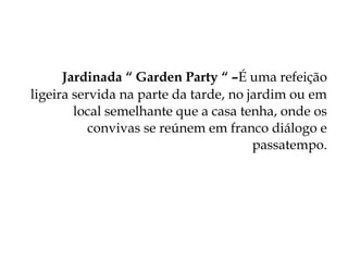 Jardinada “ Garden Party “ –É uma refeição
ligeira servida na parte da tarde, no jardim ou em
        local semelhante que a casa tenha, onde os
           convivas se reúnem em franco diálogo e
                                       passatempo.
 
