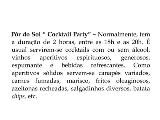 Pôr do Sol “ Cocktail Party” – Normalmente, tem
a duração de 2 horas, entre as 18h e as 20h. É
usual servirem-se cocktails com ou sem álcool,
vinhos      aperitivos espirituosos,  generosos,
espumante e bebidas refrescantes. Como
aperitivos sólidos servem-se canapés variados,
carnes fumadas, marisco, fritos oleaginosos,
azeitonas recheadas, salgadinhos diversos, batata
chips, etc.
 