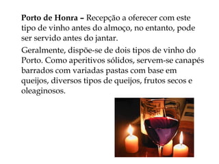 Porto de Honra – Recepção a oferecer com este
tipo de vinho antes do almoço, no entanto, pode
ser servido antes do jantar.
Geralmente, dispõe-se de dois tipos de vinho do
Porto. Como aperitivos sólidos, servem-se canapés
barrados com variadas pastas com base em
queijos, diversos tipos de queijos, frutos secos e
oleaginosos.
 