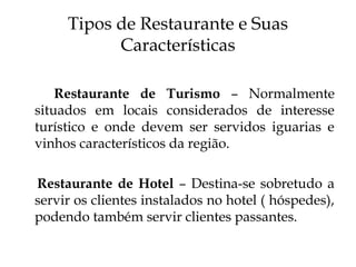 Tipos de Restaurante e Suas
           Características

    Restaurante de Turismo – Normalmente
situados em locais considerados de interesse
turístico e onde devem ser servidos iguarias e
vinhos característicos da região.

Restaurante de Hotel – Destina-se sobretudo a
servir os clientes instalados no hotel ( hóspedes),
podendo também servir clientes passantes.
 