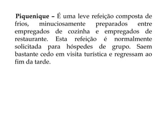 Piquenique – É uma leve refeição composta de
frios,   minuciosamente     preparados      entre
empregados de cozinha e empregados de
restaurante. Esta refeição é normalmente
solicitada para hóspedes de grupo. Saem
bastante cedo em visita turística e regressam ao
fim da tarde.
 