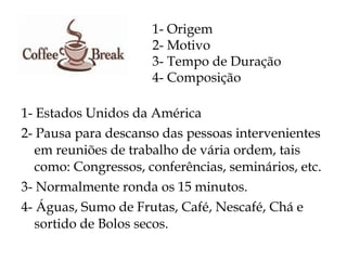 1- Origem
                      2- Motivo
                      3- Tempo de Duração
                      4- Composição

1- Estados Unidos da América
2- Pausa para descanso das pessoas intervenientes
   em reuniões de trabalho de vária ordem, tais
   como: Congressos, conferências, seminários, etc.
3- Normalmente ronda os 15 minutos.
4- Águas, Sumo de Frutas, Café, Nescafé, Chá e
   sortido de Bolos secos.
 