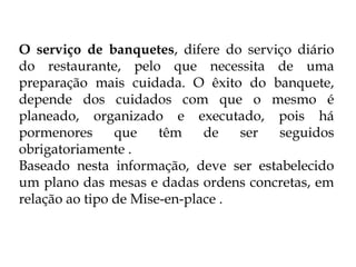 O serviço de banquetes, difere do serviço diário
do restaurante, pelo que necessita de uma
preparação mais cuidada. O êxito do banquete,
depende dos cuidados com que o mesmo é
planeado, organizado e executado, pois há
pormenores      que    têm    de   ser seguidos
obrigatoriamente .
Baseado nesta informação, deve ser estabelecido
um plano das mesas e dadas ordens concretas, em
relação ao tipo de Mise-en-place .
 