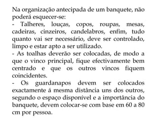 Na organização antecipada de um banquete, não
poderá esquecer-se:
- Talheres, louças, copos, roupas, mesas,
cadeiras, cinzeiros, candelabros, enfim, tudo
quanto vai ser necessário, deve ser controlado,
limpo e estar apto a ser utilizado.
- As toalhas deverão ser colocadas, de modo a
que o vinco principal, fique efectivamente bem
centrado e que os outros vincos fiquem
coincidentes.
- Os guardanapos devem ser colocados
exactamente á mesma distância uns dos outros,
segundo o espaço disponível e a importância do
banquete, devem colocar-se com base em 60 a 80
cm por pessoa.
 
