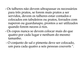 - Os talheres não devem ultrapassar os necessários
   para três pratos, se forem mais pratos a ser
   servidos, devem os talheres estar contados e
   colocados em tabuleiros ou pratos, forrados com
   naperon ou guardanapo, prontos a ser utilizados
   quando forem necess á rios.
- Os copos nunca se devem colocar mais do que
   quatro por cada lugar e nenhum do mesmo
   tamanho.
 - O conjunto de sal e pimenta deve ser colocado,
   um para cada quatro a seis pessoas couverts ".
 