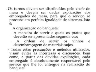 -   Os turnos devem ser distribuídos pelo chefe de
     mesa e devem ser dadas explicações aos
     empregados de mesa, para que o serviço se
     processe em perfeita igualdade de sistemas. Isto
     é:
      . A organização do banquete;
      . A maneira de servir e quais os pratos que
        deverão ser apresentados segunda vez;
      . A ordem de servir os vinhos e
        desembaraçagem de materiais sujos.
    - Todas estas precauções e métodos utilizados,
     visam evitar as incertezas e discussões, bem
     como, a partir das devidas explicações, cada
     empregado é absolutamente responsável pelo
     serviço que lhe foi entregue na realização do
     banquete.
 