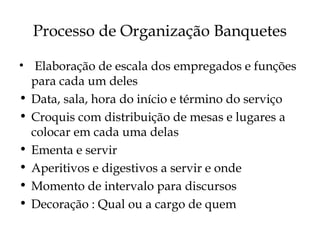 Processo de Organização Banquetes

• Elaboração de escala dos empregados e funções
  para cada um deles
• Data, sala, hora do início e término do serviço
• Croquis com distribuição de mesas e lugares a
  colocar em cada uma delas
• Ementa e servir
• Aperitivos e digestivos a servir e onde
• Momento de intervalo para discursos
• Decoração : Qual ou a cargo de quem
 