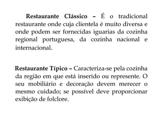 Restaurante Clássico – É o tradicional
restaurante onde cuja clientela é muito diversa e
onde podem ser fornecidas iguarias da cozinha
regional portuguesa, da cozinha nacional e
internacional.


Restaurante Típico – Caracteriza-se pela cozinha
da região em que está inserido ou represente. O
seu mobiliário e decoração devem merecer o
mesmo cuidado; se possível deve proporcionar
exibição de folclore.
 