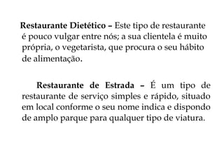 Restaurante Dietético – Este tipo de restaurante
é pouco vulgar entre nós; a sua clientela é muito
própria, o vegetarista, que procura o seu hábito
de alimentação.


    Restaurante de Estrada – É um tipo de
restaurante de serviço simples e rápido, situado
em local conforme o seu nome indica e dispondo
de amplo parque para qualquer tipo de viatura.
 